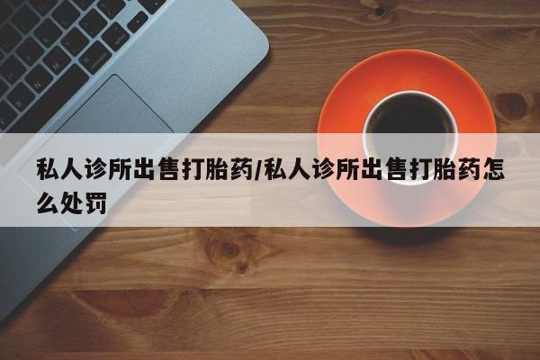 米非米索购买方式私人诊所出售打胎药/私人诊所出售打胎药怎么处罚