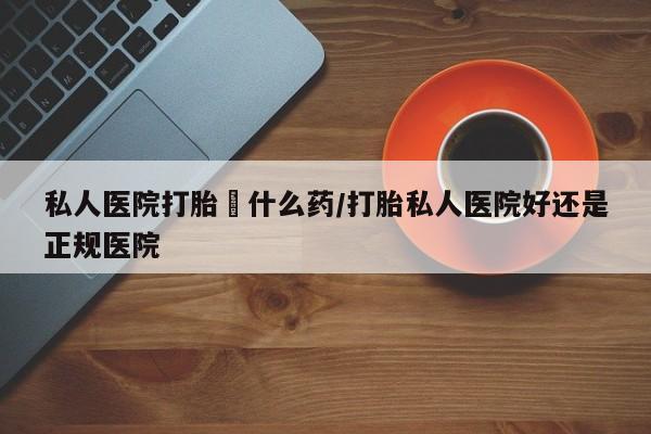米非米索购买方式私人医院打胎給什么药/打胎私人医院好还是正规医院